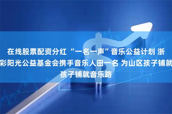 在线股票配资分红 “一名一声”音乐公益计划 浙江省七彩阳光公益基金会携手音乐人田一名 为山区孩子铺就音乐路