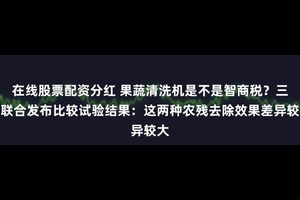 在线股票配资分红 果蔬清洗机是不是智商税？三地联合发布比较试验结果：这两种农残去除效果差异较大