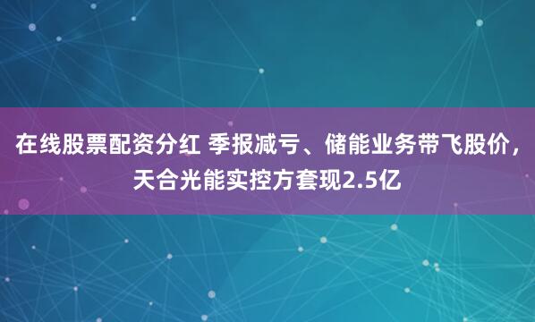 在线股票配资分红 季报减亏、储能业务带飞股价，天合光能实控方套现2.5亿