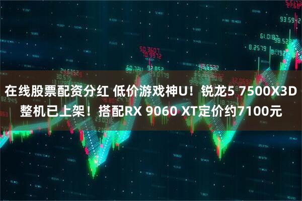 在线股票配资分红 低价游戏神U！锐龙5 7500X3D整机已上架！搭配RX 9060 XT定价约7100元