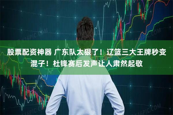 股票配资神器 广东队太狠了！辽篮三大王牌秒变混子！杜锋赛后发声让人肃然起敬