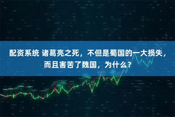 配资系统 诸葛亮之死，不但是蜀国的一大损失，而且害苦了魏国，为什么？