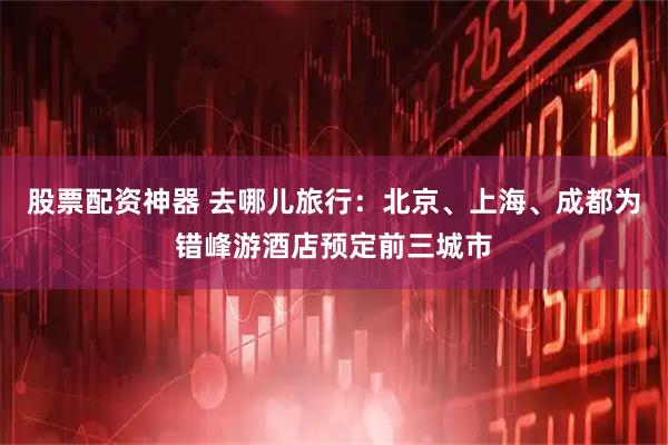 股票配资神器 去哪儿旅行：北京、上海、成都为错峰游酒店预定前三城市