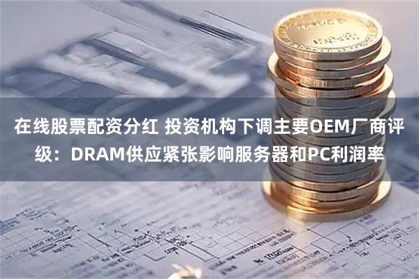 在线股票配资分红 投资机构下调主要OEM厂商评级：DRAM供应紧张影响服务器和PC利润率