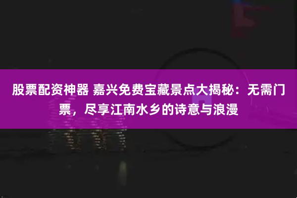 股票配资神器 嘉兴免费宝藏景点大揭秘：无需门票，尽享江南水乡的诗意与浪漫