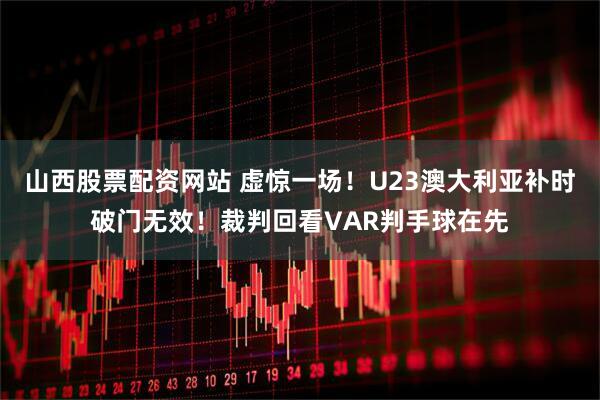山西股票配资网站 虚惊一场！U23澳大利亚补时破门无效！裁判回看VAR判手球在先