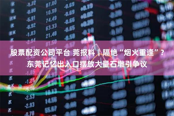 股票配资公司平台 莞报料｜隔绝“烟火重逢”？东莞记忆出入口摆放大量石墩引争议