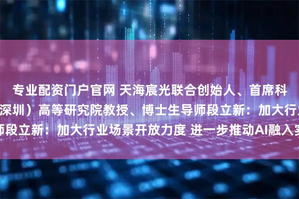 专业配资门户官网 天海宸光联合创始人、首席科学家、电子科技大学（深圳）高等研究院教授、博士生导师段立新：加大行业场景开放力度 进一步推动AI融入实体经济