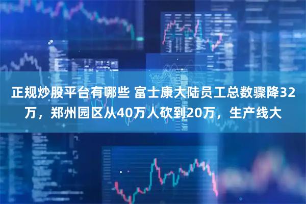 正规炒股平台有哪些 富士康大陆员工总数骤降32万，郑州园区从40万人砍到20万，生产线大