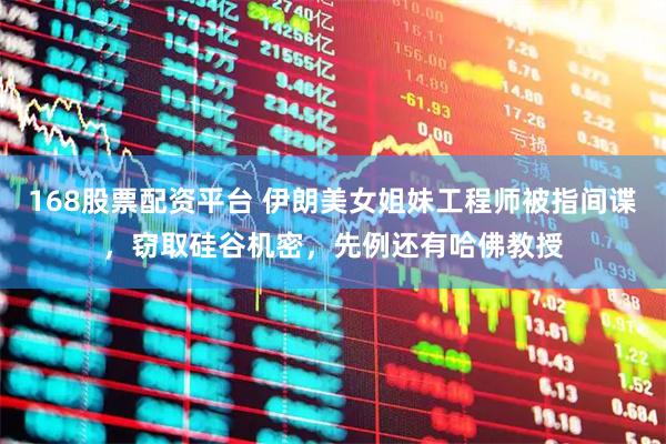 168股票配资平台 伊朗美女姐妹工程师被指间谍，窃取硅谷机密，先例还有哈佛教授