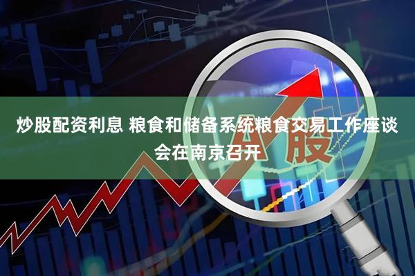 炒股配资利息 粮食和储备系统粮食交易工作座谈会在南京召开