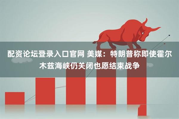 配资论坛登录入口官网 美媒：特朗普称即使霍尔木兹海峡仍关闭也愿结束战争