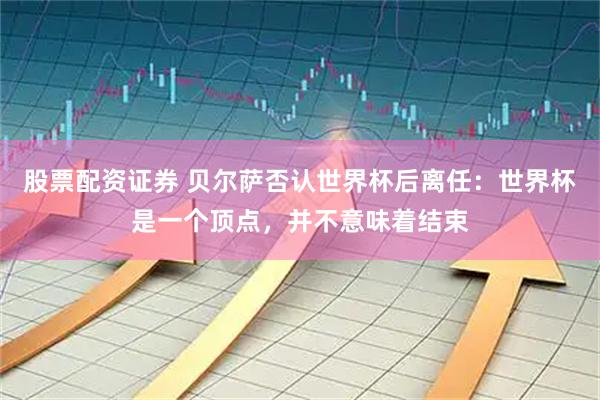 股票配资证券 贝尔萨否认世界杯后离任：世界杯是一个顶点，并不意味着结束