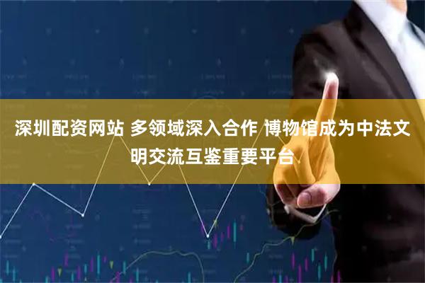 深圳配资网站 多领域深入合作 博物馆成为中法文明交流互鉴重要平台